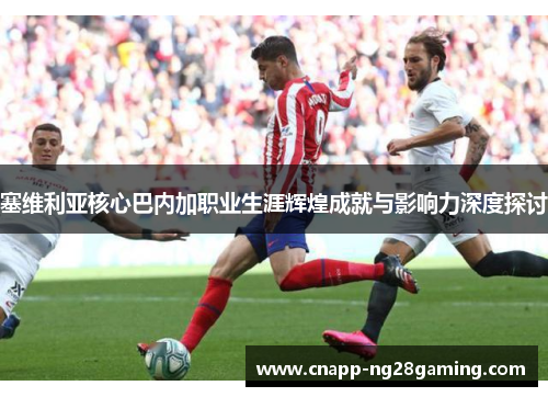 塞维利亚核心巴内加职业生涯辉煌成就与影响力深度探讨