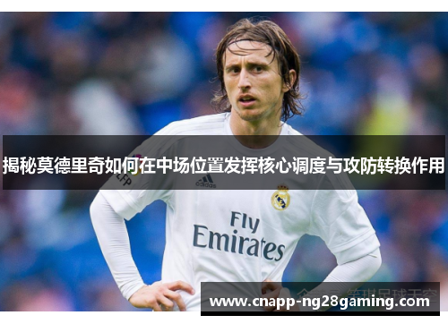 揭秘莫德里奇如何在中场位置发挥核心调度与攻防转换作用