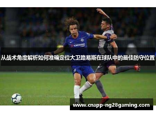 从战术角度解析如何准确定位大卫路易斯在球队中的最佳防守位置