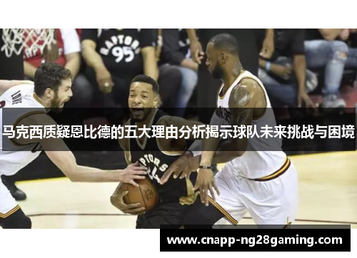 马克西质疑恩比德的五大理由分析揭示球队未来挑战与困境