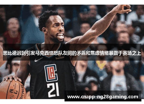 恩比德迟到引发马克西愤怒队友间的矛盾和焦虑情绪暴露于赛场之上