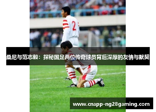 桑尼与范志毅：探秘国足两位传奇球员背后深厚的友情与默契