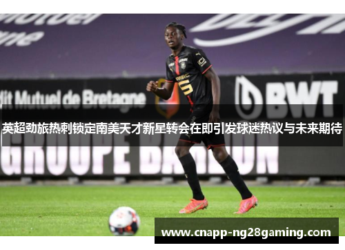 英超劲旅热刺锁定南美天才新星转会在即引发球迷热议与未来期待